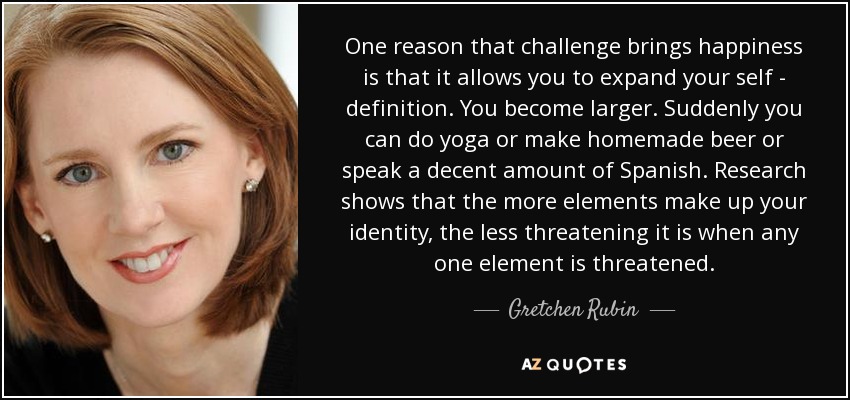 One reason that challenge brings happiness is that it allows you to expand your self - definition. You become larger. Suddenly you can do yoga or make homemade beer or speak a decent amount of Spanish. Research shows that the more elements make up your identity, the less threatening it is when any one element is threatened. - Gretchen Rubin