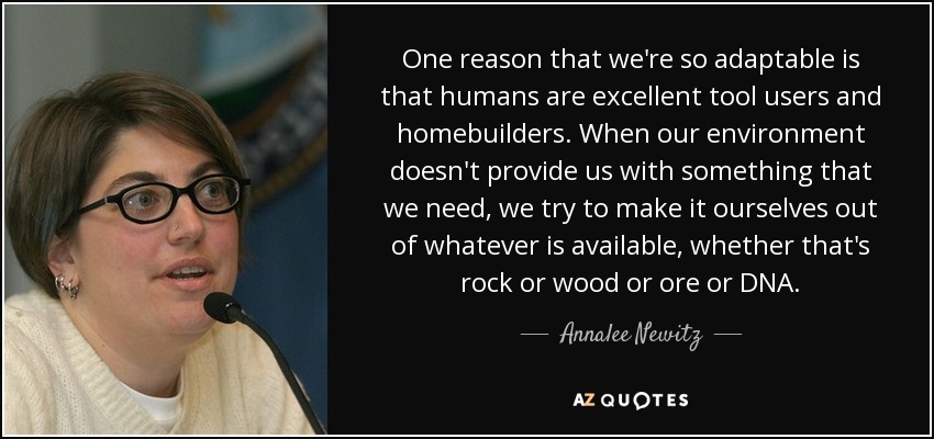 One reason that we're so adaptable is that humans are excellent tool users and homebuilders. When our environment doesn't provide us with something that we need, we try to make it ourselves out of whatever is available, whether that's rock or wood or ore or DNA. - Annalee Newitz
