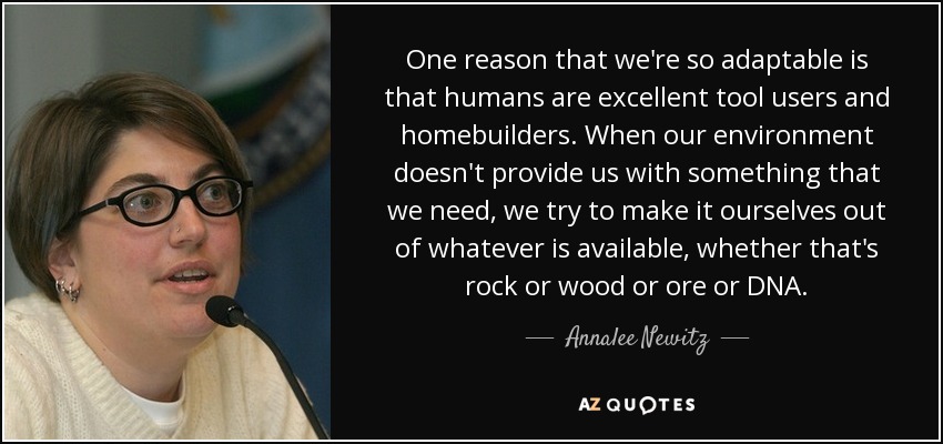 One reason that we're so adaptable is that humans are excellent tool users and homebuilders. When our environment doesn't provide us with something that we need, we try to make it ourselves out of whatever is available, whether that's rock or wood or ore or DNA. - Annalee Newitz