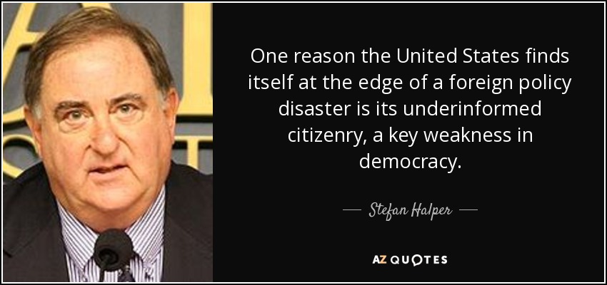 One reason the United States finds itself at the edge of a foreign policy disaster is its underinformed citizenry, a key weakness in democracy. - Stefan Halper