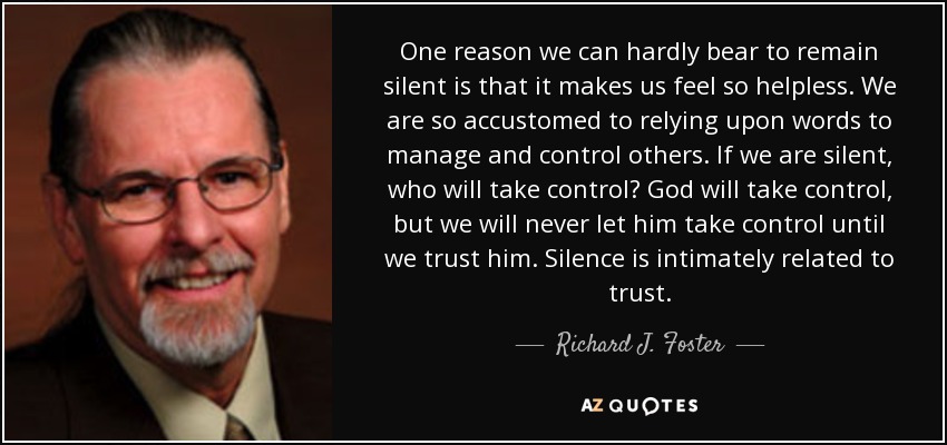 One reason we can hardly bear to remain silent is that it makes us feel so helpless. We are so accustomed to relying upon words to manage and control others. If we are silent, who will take control? God will take control, but we will never let him take control until we trust him. Silence is intimately related to trust. - Richard J. Foster