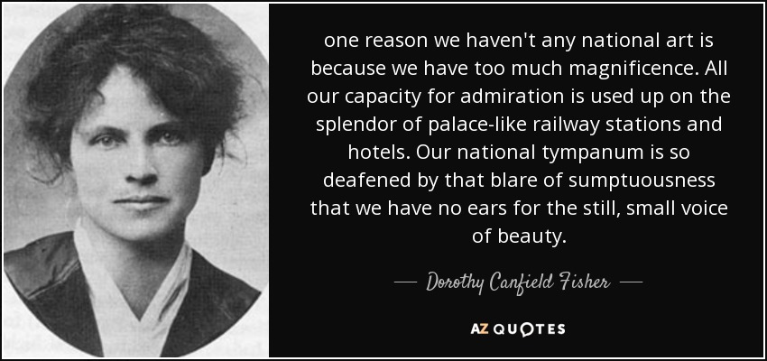 one reason we haven't any national art is because we have too much magnificence. All our capacity for admiration is used up on the splendor of palace-like railway stations and hotels. Our national tympanum is so deafened by that blare of sumptuousness that we have no ears for the still, small voice of beauty. - Dorothy Canfield Fisher