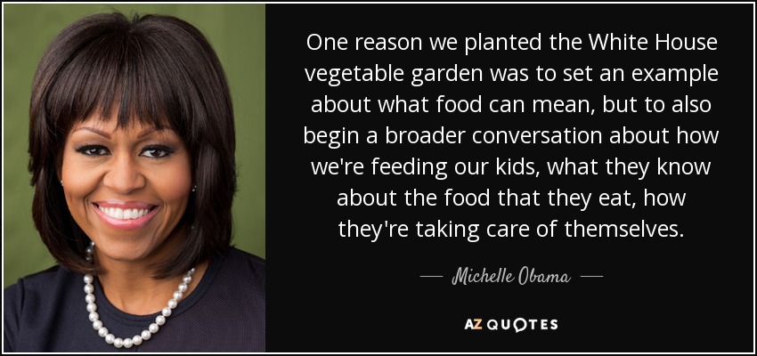 One reason we planted the White House vegetable garden was to set an example about what food can mean, but to also begin a broader conversation about how we're feeding our kids, what they know about the food that they eat, how they're taking care of themselves. - Michelle Obama