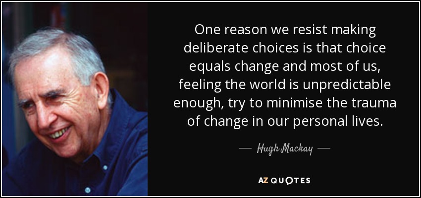One reason we resist making deliberate choices is that choice equals change and most of us, feeling the world is unpredictable enough, try to minimise the trauma of change in our personal lives. - Hugh Mackay
