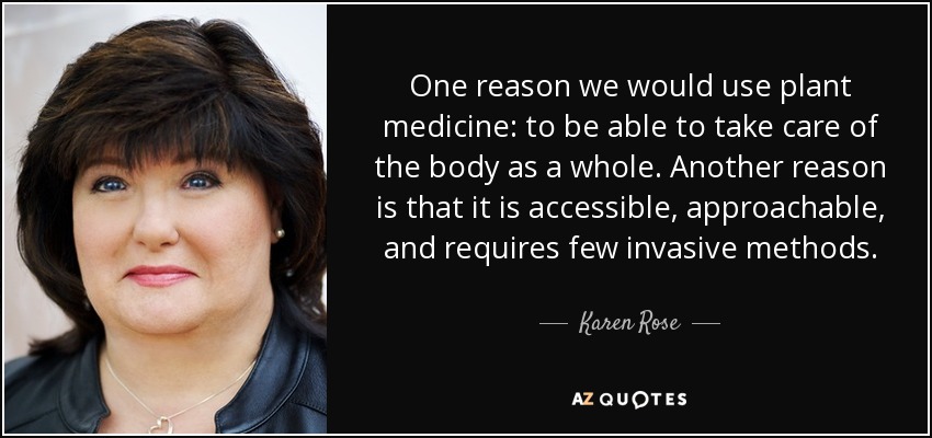 One reason we would use plant medicine: to be able to take care of the body as a whole. Another reason is that it is accessible, approachable, and requires few invasive methods. - Karen Rose