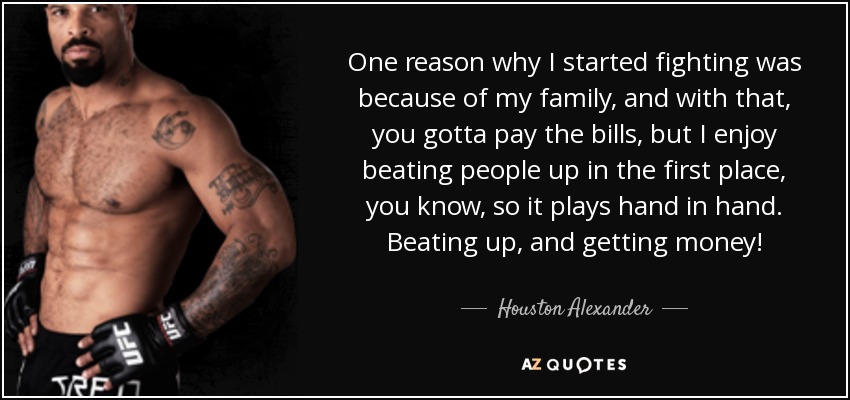 One reason why I started fighting was because of my family, and with that, you gotta pay the bills, but I enjoy beating people up in the first place, you know, so it plays hand in hand. Beating up, and getting money! - Houston Alexander