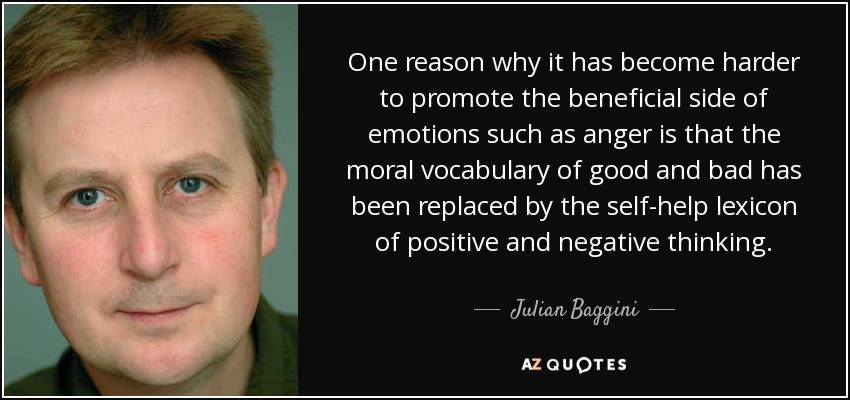 One reason why it has become harder to promote the beneficial side of emotions such as anger is that the moral vocabulary of good and bad has been replaced by the self-help lexicon of positive and negative thinking. - Julian Baggini