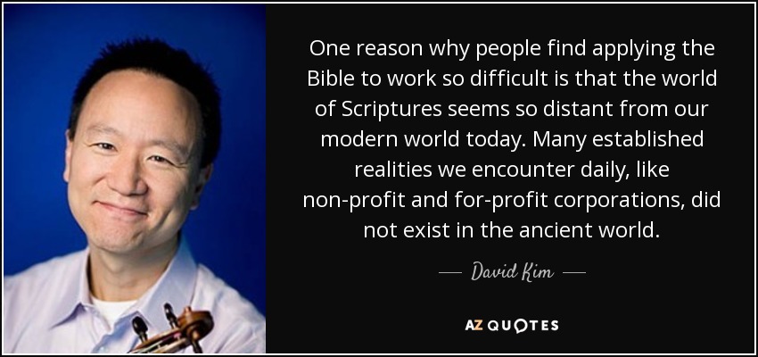 One reason why people find applying the Bible to work so difficult is that the world of Scriptures seems so distant from our modern world today. Many established realities we encounter daily, like non-profit and for-profit corporations, did not exist in the ancient world. - David Kim