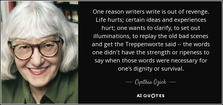 One reason writers write is out of revenge. Life hurts; certain ideas and experiences hurt; one wants to clarify, to set out illuminations, to replay the old bad scenes and get the Treppenworte said -- the words one didn't have the strength or ripeness to say when those words were necessary for one's dignity or survival. - Cynthia Ozick