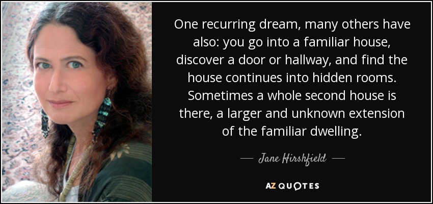 One recurring dream, many others have also: you go into a familiar house, discover a door or hallway, and find the house continues into hidden rooms. Sometimes a whole second house is there, a larger and unknown extension of the familiar dwelling. - Jane Hirshfield