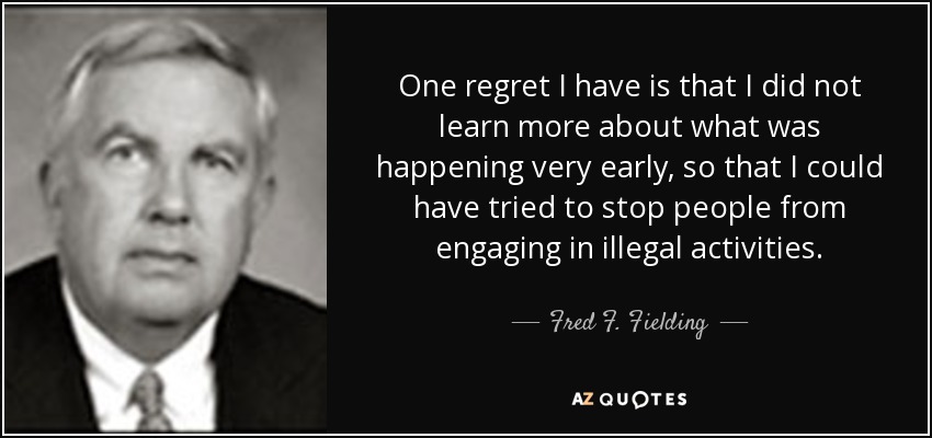 One regret I have is that I did not learn more about what was happening very early, so that I could have tried to stop people from engaging in illegal activities. - Fred F. Fielding