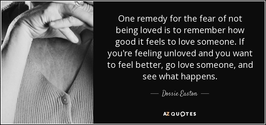 One remedy for the fear of not being loved is to remember how good it feels to love someone. If you're feeling unloved and you want to feel better, go love someone, and see what happens. - Dossie Easton