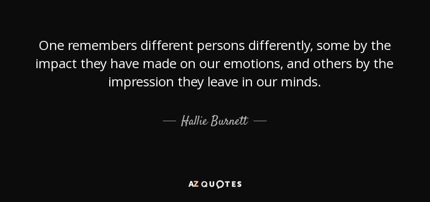 One remembers different persons differently, some by the impact they have made on our emotions, and others by the impression they leave in our minds. - Hallie Burnett