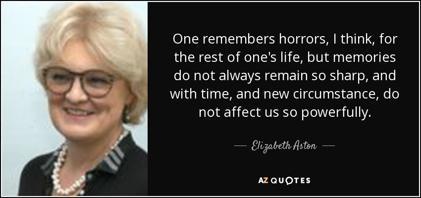 One remembers horrors, I think, for the rest of one's life, but memories do not always remain so sharp, and with time, and new circumstance, do not affect us so powerfully. - Elizabeth Aston