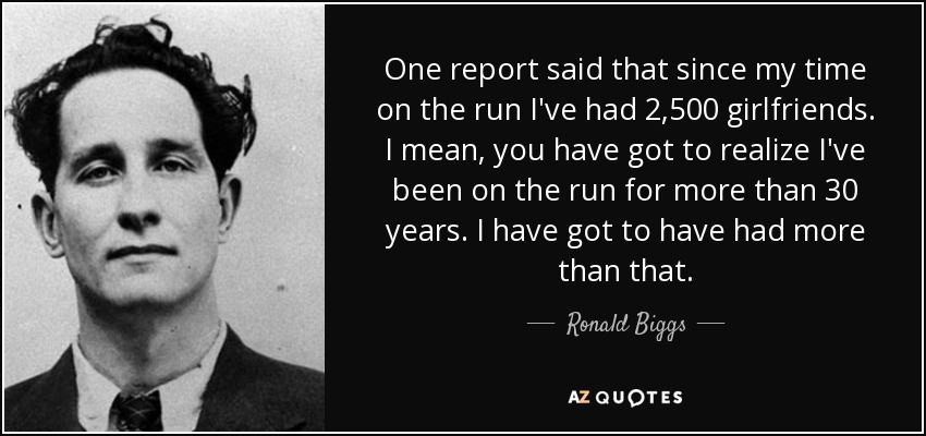 One report said that since my time on the run I've had 2,500 girlfriends. I mean, you have got to realize I've been on the run for more than 30 years. I have got to have had more than that. - Ronald Biggs