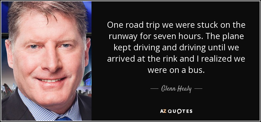 One road trip we were stuck on the runway for seven hours. The plane kept driving and driving until we arrived at the rink and I realized we were on a bus. - Glenn Healy