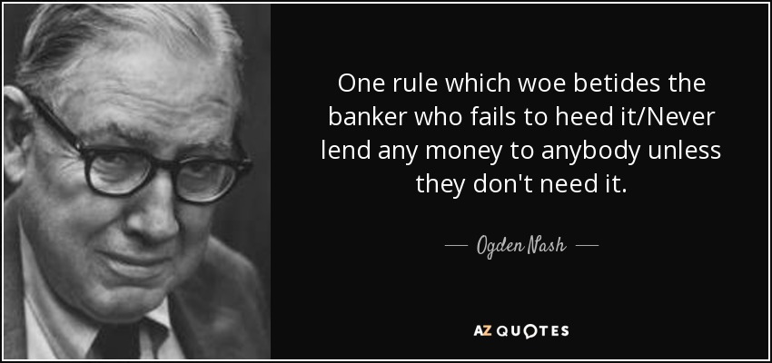 One rule which woe betides the banker who fails to heed it/Never lend any money to anybody unless they don't need it. - Ogden Nash