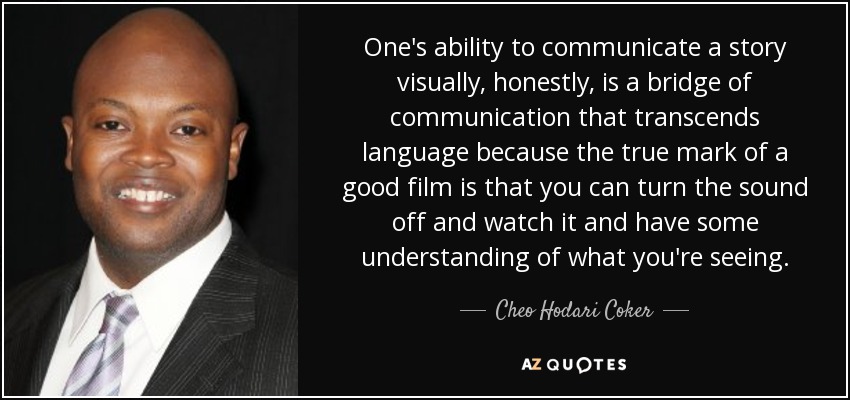 One's ability to communicate a story visually, honestly, is a bridge of communication that transcends language because the true mark of a good film is that you can turn the sound off and watch it and have some understanding of what you're seeing. - Cheo Hodari Coker