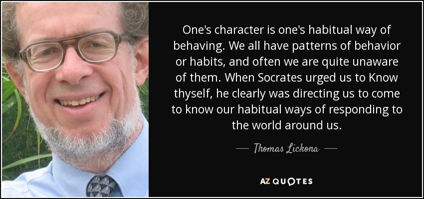 One's character is one's habitual way of behaving. We all have patterns of behavior or habits, and often we are quite unaware of them. When Socrates urged us to Know thyself, he clearly was directing us to come to know our habitual ways of responding to the world around us. - Thomas Lickona