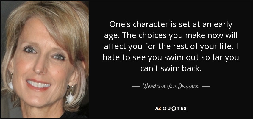 One's character is set at an early age. The choices you make now will affect you for the rest of your life. I hate to see you swim out so far you can't swim back. - Wendelin Van Draanen