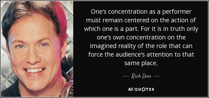 One's concentration as a performer must remain centered on the action of which one is a part. For it is in truth only one's own concentration on the imagined reality of the role that can force the audience's attention to that same place. - Rick Dees