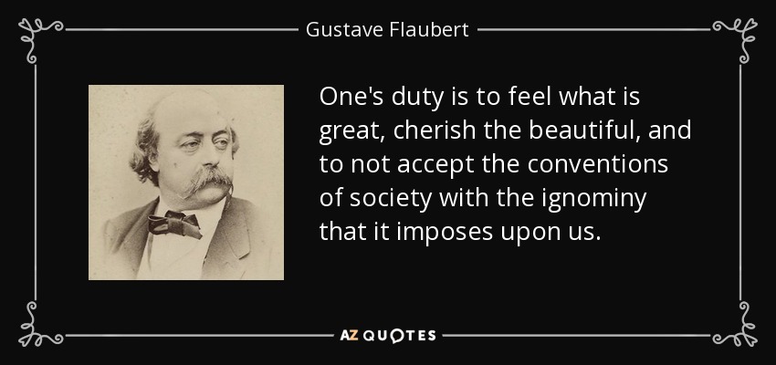One's duty is to feel what is great, cherish the beautiful, and to not accept the conventions of society with the ignominy that it imposes upon us. - Gustave Flaubert