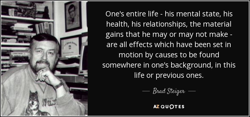 One's entire life - his mental state, his health, his relationships, the material gains that he may or may not make - are all effects which have been set in motion by causes to be found somewhere in one's background, in this life or previous ones. - Brad Steiger