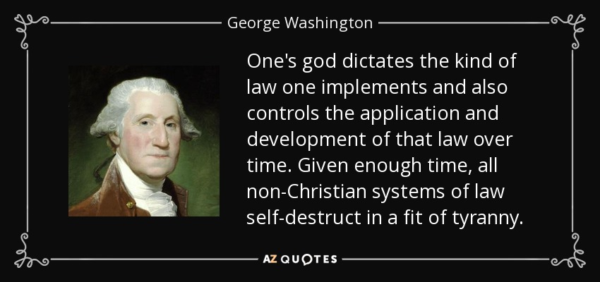 One's god dictates the kind of law one implements and also controls the application and development of that law over time. Given enough time, all non-Christian systems of law self-destruct in a fit of tyranny. - George Washington