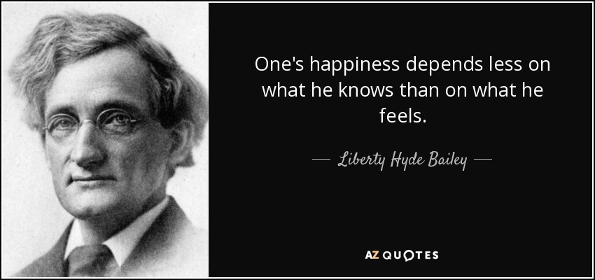 One's happiness depends less on what he knows than on what he feels. - Liberty Hyde Bailey