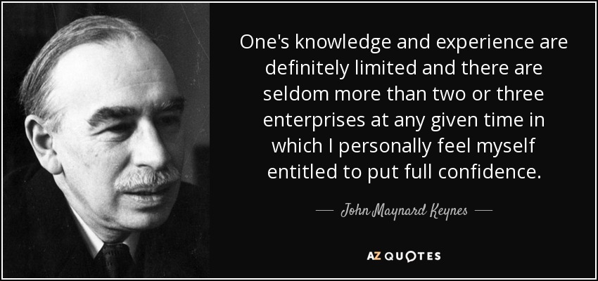 One's knowledge and experience are definitely limited and there are seldom more than two or three enterprises at any given time in which I personally feel myself entitled to put full confidence. - John Maynard Keynes