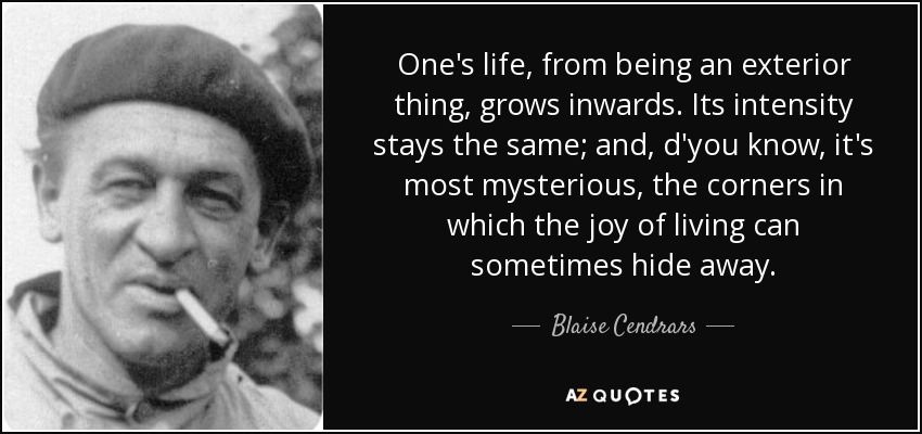 One's life, from being an exterior thing, grows inwards. Its intensity stays the same; and, d'you know, it's most mysterious, the corners in which the joy of living can sometimes hide away. - Blaise Cendrars
