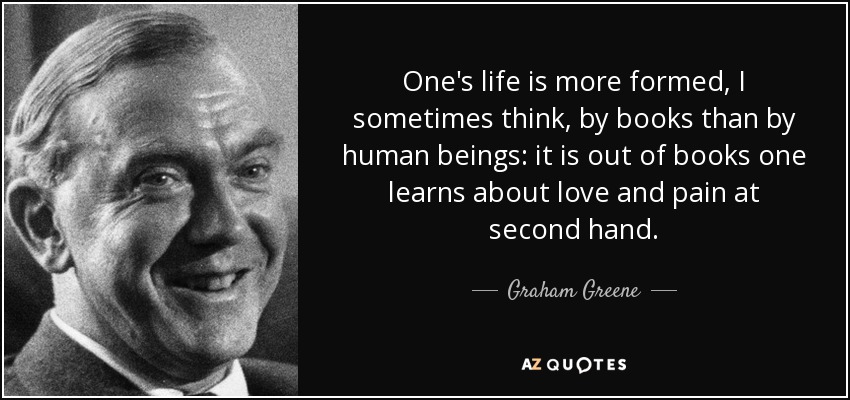 One's life is more formed, I sometimes think, by books than by human beings: it is out of books one learns about love and pain at second hand. - Graham Greene