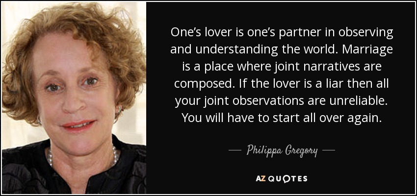 One’s lover is one’s partner in observing and understanding the world. Marriage is a place where joint narratives are composed. If the lover is a liar then all your joint observations are unreliable. You will have to start all over again. - Philippa Gregory
