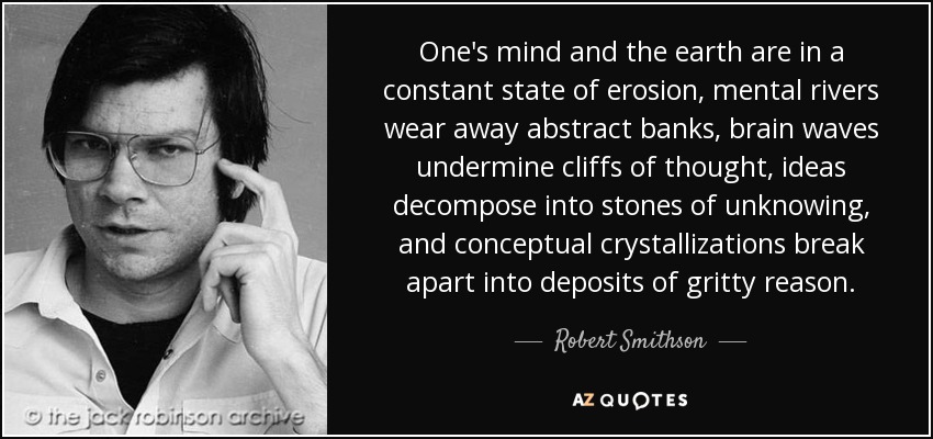 One's mind and the earth are in a constant state of erosion, mental rivers wear away abstract banks, brain waves undermine cliffs of thought, ideas decompose into stones of unknowing, and conceptual crystallizations break apart into deposits of gritty reason. - Robert Smithson