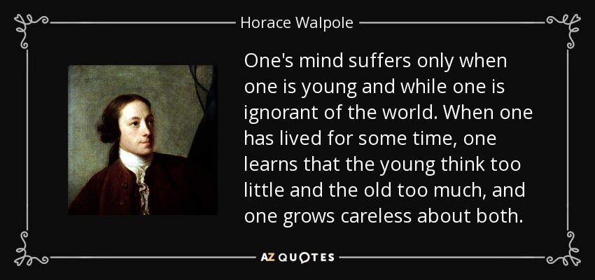 One's mind suffers only when one is young and while one is ignorant of the world. When one has lived for some time, one learns that the young think too little and the old too much, and one grows careless about both. - Horace Walpole