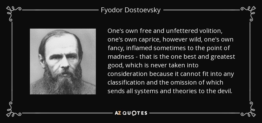 One's own free and unfettered volition, one's own caprice, however wild, one's own fancy, inflamed sometimes to the point of madness - that is the one best and greatest good, which is never taken into consideration because it cannot fit into any classification and the omission of which sends all systems and theories to the devil. - Fyodor Dostoevsky