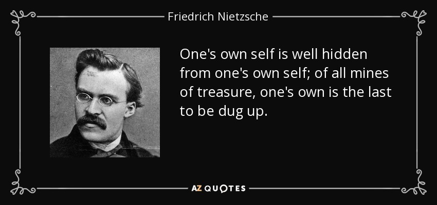 One's own self is well hidden from one's own self; of all mines of treasure, one's own is the last to be dug up. - Friedrich Nietzsche