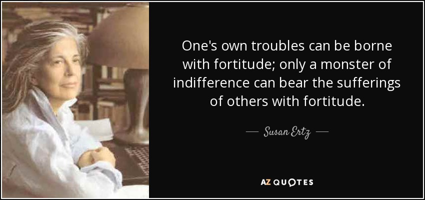 One's own troubles can be borne with fortitude; only a monster of indifference can bear the sufferings of others with fortitude. - Susan Ertz