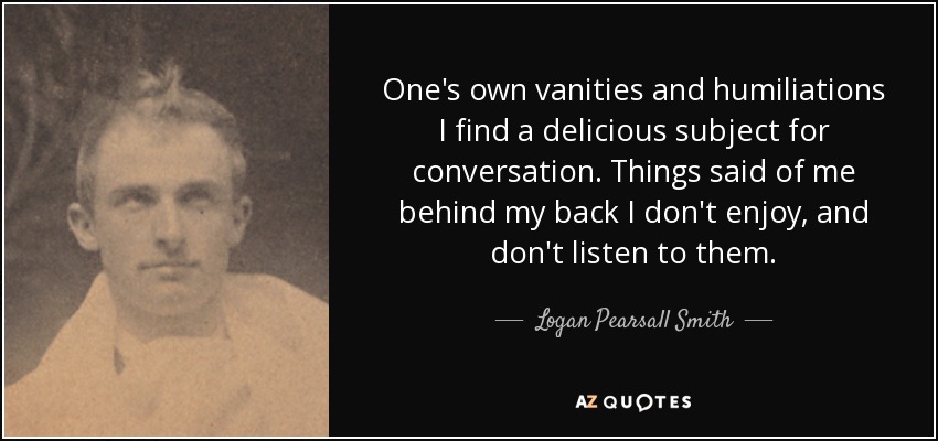 One's own vanities and humiliations I find a delicious subject for conversation. Things said of me behind my back I don't enjoy, and don't listen to them. - Logan Pearsall Smith