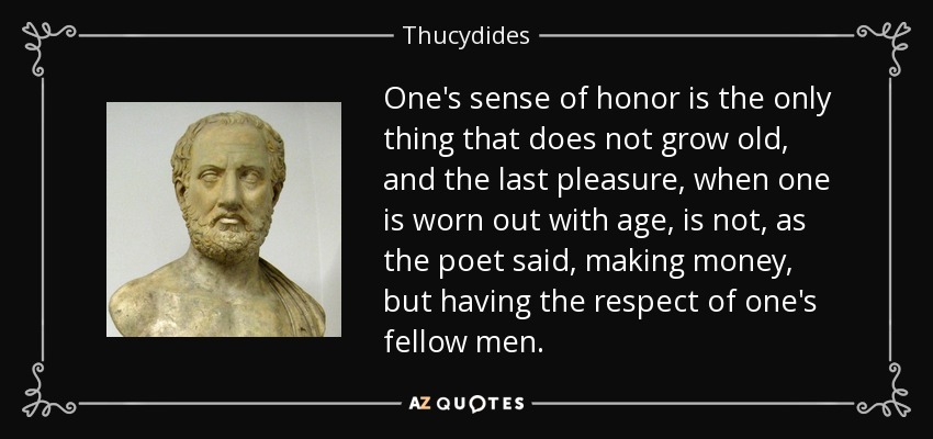 One's sense of honor is the only thing that does not grow old, and the last pleasure, when one is worn out with age, is not, as the poet said, making money, but having the respect of one's fellow men. - Thucydides