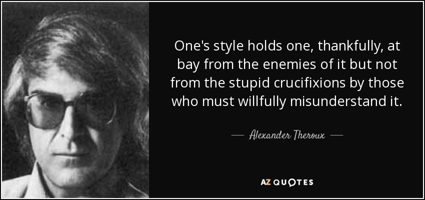 One's style holds one, thankfully, at bay from the enemies of it but not from the stupid crucifixions by those who must willfully misunderstand it. - Alexander Theroux