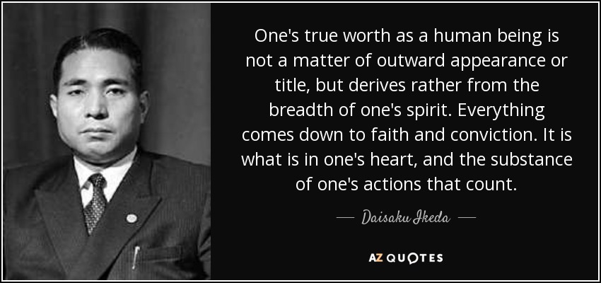 One's true worth as a human being is not a matter of outward appearance or title, but derives rather from the breadth of one's spirit. Everything comes down to faith and conviction. It is what is in one's heart, and the substance of one's actions that count. - Daisaku Ikeda