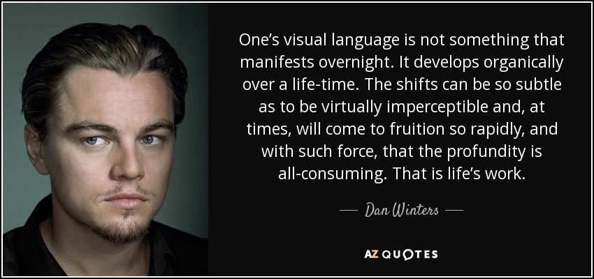 One’s visual language is not something that manifests overnight. It develops organically over a life-time. The shifts can be so subtle as to be virtually imperceptible and, at times, will come to fruition so rapidly, and with such force, that the profundity is all-consuming. That is life’s work. - Dan Winters
