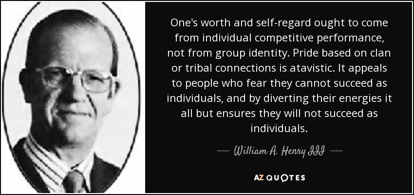 One's worth and self-regard ought to come from individual competitive performance, not from group identity. Pride based on clan or tribal connections is atavistic. It appeals to people who fear they cannot succeed as individuals, and by diverting their energies it all but ensures they will not succeed as individuals. - William A. Henry III
