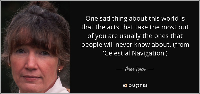 One sad thing about this world is that the acts that take the most out of you are usually the ones that people will never know about. (from 'Celestial Navigation') - Anne Tyler