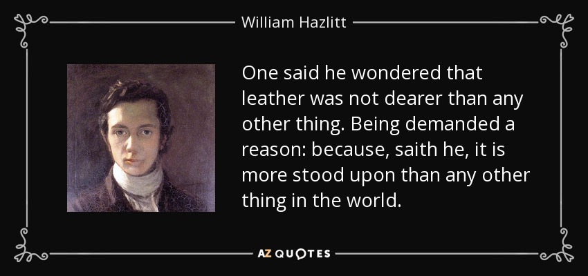 One said he wondered that leather was not dearer than any other thing. Being demanded a reason: because, saith he, it is more stood upon than any other thing in the world. - William Hazlitt