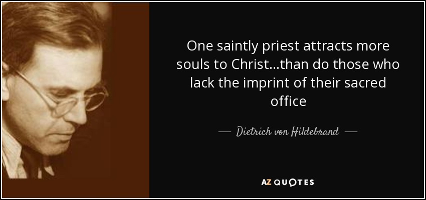 One saintly priest attracts more souls to Christ...than do those who lack the imprint of their sacred office - Dietrich von Hildebrand