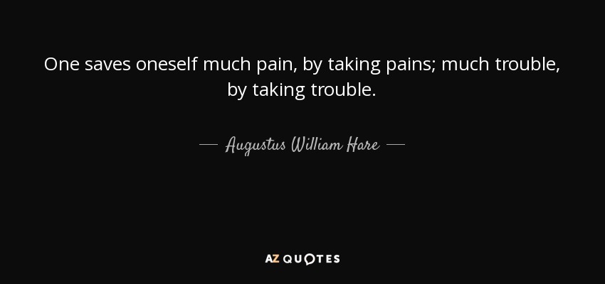One saves oneself much pain, by taking pains; much trouble, by taking trouble. - Augustus William Hare
