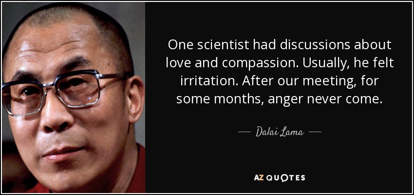 One scientist had discussions about love and compassion. Usually, he felt irritation. After our meeting, for some months, anger never come. - Dalai Lama