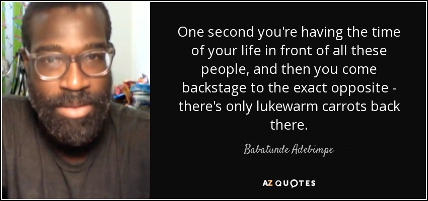 One second you're having the time of your life in front of all these people, and then you come backstage to the exact opposite - there's only lukewarm carrots back there. - Babatunde Adebimpe